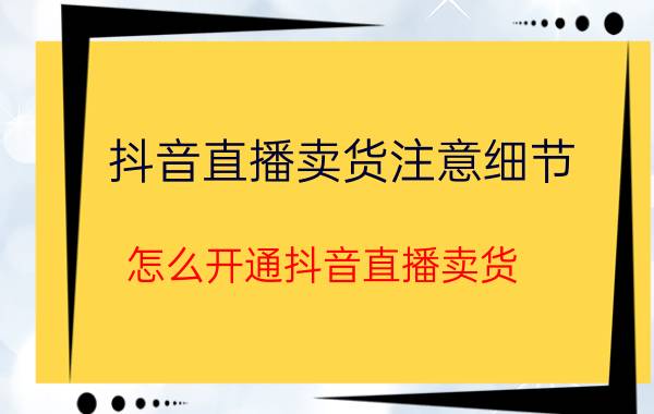 抖音直播卖货注意细节 怎么开通抖音直播卖货？